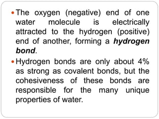  The oxygen (negative) end of one
water molecule is electrically
attracted to the hydrogen (positive)
end of another, forming a hydrogen
bond.
 Hydrogen bonds are only about 4%
as strong as covalent bonds, but the
cohesiveness of these bonds are
responsible for the many unique
properties of water.
 