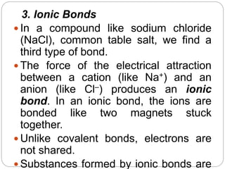 3. Ionic Bonds
 In a compound like sodium chloride
(NaCl), common table salt, we find a
third type of bond.
 The force of the electrical attraction
between a cation (like Na+) and an
anion (like Cl–) produces an ionic
bond. In an ionic bond, the ions are
bonded like two magnets stuck
together.
 Unlike covalent bonds, electrons are
not shared.
 Substances formed by ionic bonds are
 