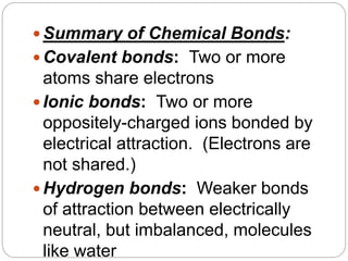  Summary of Chemical Bonds:
 Covalent bonds: Two or more
atoms share electrons
 Ionic bonds: Two or more
oppositely-charged ions bonded by
electrical attraction. (Electrons are
not shared.)
 Hydrogen bonds: Weaker bonds
of attraction between electrically
neutral, but imbalanced, molecules
like water
 