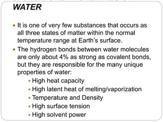 3. CHEMICAL PROPERTIES OF
WATER
 It is one of very few substances that occurs as
all three states of matter within the normal
temperature range at Earth’s surface.
 The hydrogen bonds between water molecules
are only about 4% as strong as covalent bonds,
but they are responsible for the many unique
properties of water:
 High heat capacity
 High latent heat of melting/vaporization
 Temperature and Density
 High surface tension
 High solvent power
 