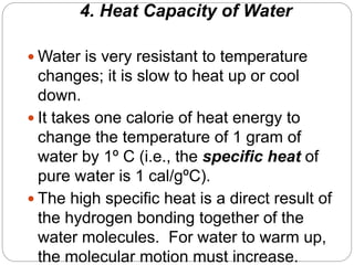 4. Heat Capacity of Water
 Water is very resistant to temperature
changes; it is slow to heat up or cool
down.
 It takes one calorie of heat energy to
change the temperature of 1 gram of
water by 1º C (i.e., the specific heat of
pure water is 1 cal/gºC).
 The high specific heat is a direct result of
the hydrogen bonding together of the
water molecules. For water to warm up,
the molecular motion must increase.
 