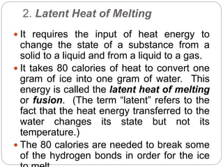 2. Latent Heat of Melting
 It requires the input of heat energy to
change the state of a substance from a
solid to a liquid and from a liquid to a gas.
 It takes 80 calories of heat to convert one
gram of ice into one gram of water. This
energy is called the latent heat of melting
or fusion. (The term “latent” refers to the
fact that the heat energy transferred to the
water changes its state but not its
temperature.)
 The 80 calories are needed to break some
of the hydrogen bonds in order for the ice
 