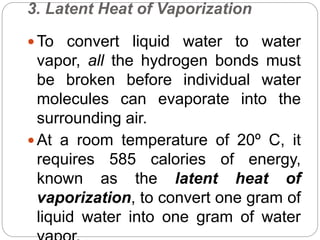 3. Latent Heat of Vaporization
 To convert liquid water to water
vapor, all the hydrogen bonds must
be broken before individual water
molecules can evaporate into the
surrounding air.
 At a room temperature of 20º C, it
requires 585 calories of energy,
known as the latent heat of
vaporization, to convert one gram of
liquid water into one gram of water
 