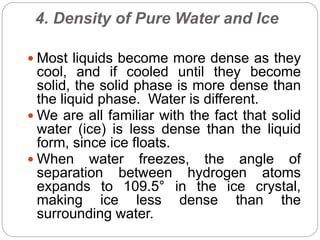 4. Density of Pure Water and Ice
 Most liquids become more dense as they
cool, and if cooled until they become
solid, the solid phase is more dense than
the liquid phase. Water is different.
 We are all familiar with the fact that solid
water (ice) is less dense than the liquid
form, since ice floats.
 When water freezes, the angle of
separation between hydrogen atoms
expands to 109.5° in the ice crystal,
making ice less dense than the
surrounding water.
 