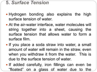 5. Surface Tension
 Hydrogen bonding also explains the high
surface tension of water.
 At the air-water interface, water molecules will
string together into a sheet, causing the
surface tension that allows water to form a
surface film.
 If you place a soda straw into water, a small
amount of water will remain in the straw, even
when you withdraw it from the water. This is
due to the surface tension of water.
 If added carefully, iron fillings can even be
“floated” on a glass of water due to the
 