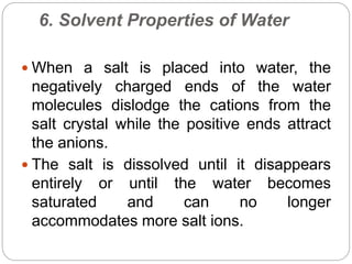 6. Solvent Properties of Water
 When a salt is placed into water, the
negatively charged ends of the water
molecules dislodge the cations from the
salt crystal while the positive ends attract
the anions.
 The salt is dissolved until it disappears
entirely or until the water becomes
saturated and can no longer
accommodates more salt ions.
 