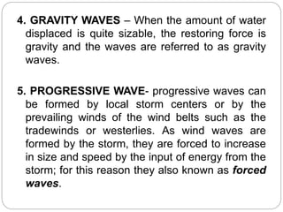 4. GRAVITY WAVES – When the amount of water
displaced is quite sizable, the restoring force is
gravity and the waves are referred to as gravity
waves.
5. PROGRESSIVE WAVE- progressive waves can
be formed by local storm centers or by the
prevailing winds of the wind belts such as the
tradewinds or westerlies. As wind waves are
formed by the storm, they are forced to increase
in size and speed by the input of energy from the
storm; for this reason they also known as forced
waves.
 