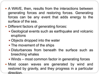  A WAVE, then, results from the interactions between
generating forces and restoring forces. Generating
forces can be any event that adds energy to the
surface of the sea.
 Different factors of generating forces:
 Geological events such as earthquake and volcanic
eruptions
 Objects dropped into the water
 The movement of the ships
 Disturbances from beneath the surface such as
breeching whales
 Winds – most common factor in generating forces
 Most ocean waves are generated by wind and
restored by gravity, and they progress in a particular
direction.
 