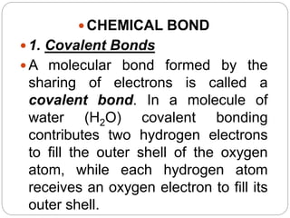  CHEMICAL BOND
 1. Covalent Bonds
 A molecular bond formed by the
sharing of electrons is called a
covalent bond. In a molecule of
water (H2O) covalent bonding
contributes two hydrogen electrons
to fill the outer shell of the oxygen
atom, while each hydrogen atom
receives an oxygen electron to fill its
outer shell.
 