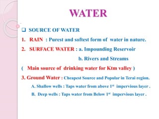 WATER
 SOURCE OF WATER
1. RAIN : Purest and softest form of water in nature.
2. SURFACE WATER : a. Impounding Reservoir
b. Rivers and Streams
( Main source of drinking water for Ktm valley )
3. Ground Water : Cheapest Source and Popular in Terai region.
A. Shallow wells : Taps water from above 1st impervious layer .
B. Deep wells : Taps water from Below 1st impervious layer .
 