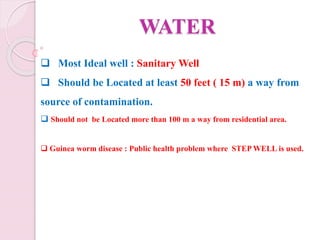 WATER
 Most Ideal well : Sanitary Well
 Should be Located at least 50 feet ( 15 m) a way from
source of contamination.
 Should not be Located more than 100 m a way from residential area.
 Guinea worm disease : Public health problem where STEP WELL is used.
 