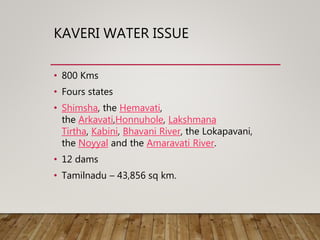 KAVERI WATER ISSUE
• 800 Kms
• Fours states
• Shimsha, the Hemavati,
the Arkavati,Honnuhole, Lakshmana
Tirtha, Kabini, Bhavani River, the Lokapavani,
the Noyyal and the Amaravati River.
• 12 dams
• Tamilnadu – 43,856 sq km.
 