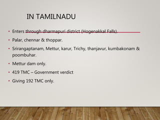 IN TAMILNADU
• Enters through dharmapuri district (Hogenakkal Falls).
• Palar, chennar & thoppar.
• Srirangaptanam, Mettur, karur, Trichy, thanjavur, kumbakonam &
poombuhar.
• Mettur dam only.
• 419 TMC – Government verdict
• Giving 192 TMC only.
 