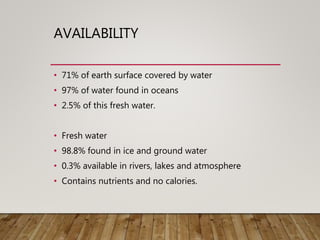 AVAILABILITY
• 71% of earth surface covered by water
• 97% of water found in oceans
• 2.5% of this fresh water.
• Fresh water
• 98.8% found in ice and ground water
• 0.3% available in rivers, lakes and atmosphere
• Contains nutrients and no calories.
 