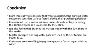 Conclusion
• From this study we conclude that while purchasing the drinking water
customers considers various factors during their purchasing decision.
• It was found that mostly customer prefers brands while purchasing
the drinking water as it is concern for their life’s.
• It is also found that Bisleri is the market leader with the 60% share in
the market
• Mostly packaged drinking water pack size used by the customers are
500ml & 1L.
• Customers are also willing to pay average price for packaged drinking
water.
 