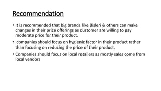 Recommendation
• It is recommended that big brands like Bisleri & others can make
changes in their price offerings as customer are willing to pay
moderate price for their product.
• companies should focus on hygienic factor in their product rather
than focusing on reducing the price of their product.
• Companies should focus on local retailers as mostly sales come from
local vendors
 