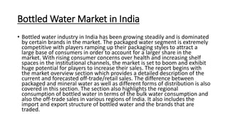 Bottled Water Market in India
• Bottled water industry in India has been growing steadily and is dominated
by certain brands in the market. The packaged water segment is extremely
competitive with players ramping up their packaging styles to attract a
large base of consumers in order to account for a larger share in the
market. With rising consumer concerns over health and increasing shelf
spaces in the institutional channels, the market is set to boom and exhibit
huge potential for players to increase their sales. The report begins with
the market overview section which provides a detailed description of the
current and forecasted off-trade/retail sales. The difference between
packaged and mineral water as well as different forms of distribution is also
covered in this section. The section also highlights the regional
consumption of bottled water in terms of the bulk water consumption and
also the off-trade sales in various regions of India. It also includes the
import and export structure of bottled water and the brands that are
traded.
 