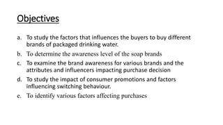 Objectives
a. To study the factors that influences the buyers to buy different
brands of packaged drinking water.
b. To determine the awareness level of the soap brands
c. To examine the brand awareness for various brands and the
attributes and influencers impacting purchase decision
d. To study the impact of consumer promotions and factors
influencing switching behaviour.
e. To identify various factors affecting purchases
 