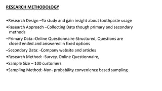 RESEARCH METHODOLOGY
•Research Design –To study and gain insight about toothpaste usage
•Research Approach –Collecting Data though primary and secondary
methods
–Primary Data:-Online Questionnaire-Structured, Questions are
closed ended and answered in fixed options
–Secondary Data: -Company website and articles
•Research Method: -Survey, Online Questionnaire,
•Sample Size – 100 customers
•Sampling Method:-Non- probability convenience based sampling
 