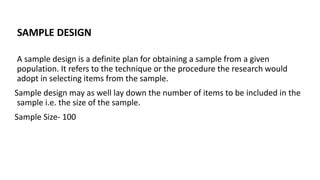 SAMPLE DESIGN
A sample design is a definite plan for obtaining a sample from a given
population. It refers to the technique or the procedure the research would
adopt in selecting items from the sample.
Sample design may as well lay down the number of items to be included in the
sample i.e. the size of the sample.
Sample Size- 100
 