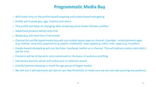 12
Programmatic	Media	Buy
o Will	invest	only	on	the	profile	based	targeting	and	cookie	based	retargeting	
o Profile	will	include	geo,	age,	interest	and	intent.
o This	profile	will	keep	on	changing	after	analyzing	social	media	follower	profiles
o Advertised	product	will	be	only	trial
o Media	buy	will	start	from	2’nd	month
o Channel	for	profile	based	media	buy	will	use	mobile	based	apps	as	channel.	Example	– entertainment	apps	
(e.g.	hotstar,	sony	live),	payment	(e.g.	paytm,	mobikwik),	news	apps(e.g.	ndtv),	misc.	apps	(e.g.	trucaller)
o Cookie	based	retargeting	will	use	YouTube,	Facebook,	twitter	as	a	channel.	This	will	address	visitors	who	didn’t	
opt	for	trial
o Contents	will	be	of	dynamic	and	customized	on	the	basis	of	audience	profiling
o Interactive	banners	which	will	online	quiz	or	selection	based
o Colorful	banners	keeping	in	mind	the	age	group	of	target	market
o We	will	use	2	ad	impression	per	person	per	day	threshold,	to	make	sure	we	are	not	over	pouring	any	audience
JD
 