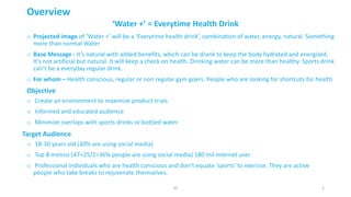 ‘Water	+’	=	Everytime	Health	Drink
o Projected	image	of	‘Water	+’	will	be	a	‘Everytime	health	drink’,	combination	of	water,	energy,	natural.	Something	
more	than	normal	Water
o Base	Message	- It’s	natural	with	added	benefits,	which	can	be	drank	to	keep	the	body	hydrated	and	energized.	
It’s	not	artificial	but	natural.	It	will	keep	a	check	on	health.	Drinking	water	can	be	more	than	healthy.	Sports	drink	
can’t	be	a	everyday	regular	drink.
o For	whom	– Health	conscious,	regular	or	non	regular	gym	goers.	People	who	are	looking	for	shortcuts	for	health
Overview
Objective
o Create	an	environment	to	maximize	product	trials
o Informed	and	educated	audience
o Minimize	overlaps	with	sports	drinks	or	bottled	water
Target	Audience
o 18-30	years	old	(30%	are	using	social	media)
o Top	8	metros	(47+25/2=36%	people	are	using	social	media)	180	mil	internet	user
o Professional	individuals	who	are	health	conscious	and	don’t	equate	‘sports’	to	exercise.	They	are	active	
people	who	take	breaks	to	rejuvenate	themselves.
2JD
 