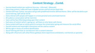 o Journey	based	content	per	audience	(Journey	– Informed	– Advocate)
o Every	long	content	/	video	will	have	snakable	version	and	full	version	back	links
o Content	will	have	2	piece,	one	piece	will	go	with	predefined	timeline	defined	theme.	Other	will	be	decided	as	per	
social	listening.	Split	will	be	50-50
o Every	interact	with	people	will	happen	in	a	more	personal	and	customized	manner.
o All	audience	conversation	will	be	real-time
o Users	will	be	face	lifted	depending	upon	their	content
o Each	piece	of	content	which	is	going	out		will	have	an	echo	factor	with	theme
o Every	content	will	have	an	action	point	to	increase	the	conversation	going	and	measure	the	social	effect
o Earned	content	and	meaningful	interactions	will	be	used	as	content
o Will	be	agile	in	terms	of	content	identification
o Social	listening	will	have	an	and	decisive	role	in	content	selection
o Along	with	influencers	will	utilize	fitness	geeks(as	share	experience)	and	doctors,	nutritionists	as	specialist	
4
Content	Strategy	..Contd.
JD
 