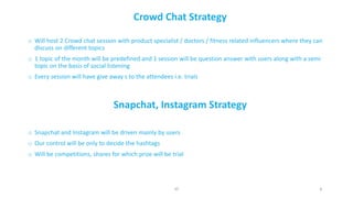 8
Crowd	Chat	Strategy
o Will	host	2	Crowd	chat	session	with	product	specialist	/	doctors	/	fitness	related	influencers	where	they	can	
discuss	on	different	topics
o 1	topic	of	the	month	will	be	predefined	and	1	session	will	be	question	answer	with	users	along	with	a	semi	
topic	on	the	basis	of	social	listening
o Every	session	will	have	give	away	s	to	the	attendees	i.e.	trials
Snapchat,	Instagram	Strategy
o Snapchat	and	Instagram	will	be	driven	mainly	by	users
o Our	control	will	be	only	to	decide	the	hashtags
o Will	be	competitions,	shares	for	which	prize	will	be	trial
JD
 