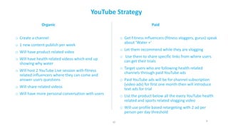 9
YouTube	Strategy
o Create	a	channel
o 1	new	content	publish	per	week
o Will	have	product	related	video
o Will	have	health	related	videos	which	end	up	
showing	why	water
o Will	host	2	YouTube	Live	session	with	fitness	
related	influencers	where	they	can	come	and	
answer	users	questions
o Will	share	related	videos
o Will	have	more	personal	conversation	with	users
o Get	Fitness	influencers	(fitness	vloggers,	gurus)	speak	
about	‘Water	+’
o Let	them	recommend	while	they	are	vlogging
o Use	them	to	share	specific	links	from	where	users	
can	get	their	trials
o Target	users	who	are	following	health	related	
channels	through	paid	YouTube	ads	
o Paid	YouTube	ads	will	be	for	channel	subscription	
(video	ads)	for	first	one	month	then	will	introduce	
text	ads	for	trial
o List	the	product	below	all	the	every	YouTube	health	
related	and	sports	related	vlogging	video
o Will	use	profile	based	retargeting	with	2	ad	per	
person	per	day	threshold
Organic Paid
JD
 