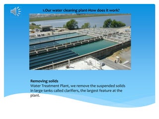 1.Our water cleaning plant-How does it work?
Removing solids
Water Treatment Plant, we remove the suspended solids
in large tanks called clarifiers, the largest feature at the
plant.
 