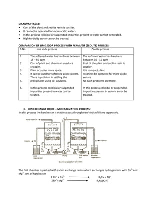 DISADVANTAGES:
 Cost of the plant and zeolite resin is costlier.
 It cannot be operated for more acidic waters.
 In this process colloidal or suspended impurities present in water cannot be treated.
 High turbidity water cannot be treated.
COMPARISON OF LIME SODA PROCESS WITH PERMUTIT (ZEOLITE) PROCESS:
S.No Lime soda process Zeolite process
1.
2.
3.
4.
5.
6.
The softened water has hardness between
15 – 50 ppm
Cost of plant and chemicals used are
cheaper.
Plant occupies more space.
It can be used for softening acidic waters.
There is problem in settling the
precipitates using co- agulants.
In this process colloidal or suspended
impurities present in water can be
treated.
The softened water has hardness
between 10 - 15 ppm
Cost of the plant and zeolite resin is
costlier.
It is compact plant.
It cannot be operated for more acidic
waters.
No such problems are there.
In this process colloidal or suspended
impurities present in water cannot be
treated.
3. ION EXCHANGE OR DE – MINERALIZATION PROCESS:
In this process the hard water is made to pass through two kinds of filters separately.
The first chamber is packed with cation exchange resins which exchanges hydrogen ions with Ca2+
and
Mg2+
ions of hard water
2 RH+
+ Ca2+
R2Ca + 2H+
2RH+
+Mg2+
R2Mg+2H+
 