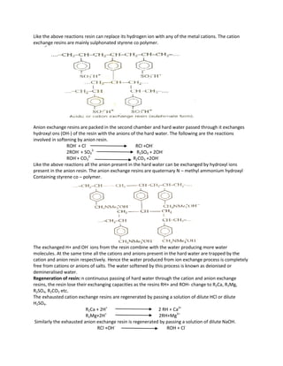 Like the above reactions resin can replace its hydrogen ion with any of the metal cations. The cation
exchange resins are mainly sulphonated styrene co polymer.
Anion exchange resins are packed in the second chamber and hard water passed through it exchanges
hydroxyl ons (OH-) of the resin with the anions of the hard water. The following are the reactions
involved in softening by anion resin.
ROH-
+ Cl-
RCl +OH-
2ROH-
+ SO4
2-
R2SO4 + 2OH-
ROH-
+ CO3
2-
R2CO3 +2OH-
Like the above reactions all the anion present in the hard water can be exchanged by hydroxyl ions
present in the anion resin. The anion exchange resins are quaternary N – methyl ammonium hydroxyl
Containing styrene co – polymer.
The exchanged H+ and OH-
ions from the resin combine with the water producing more water
molecules. At the same time all the cations and anions present in the hard water are trapped by the
cation and anion resin respectively. Hence the water produced from ion exchange process is completely
free from cations or anions of salts. The water softened by this process is known as deionised or
demineralised water.
Regeneration of resin: n continuous passing of hard water through the cation and anion exchange
resins, the resin lose their exchanging capacities as the resins RH+ and ROH- change to R2Ca, R2Mg,
R2SO4, R2CO3 etc.
The exhausted cation exchange resins are regenerated by passing a solution of dilute HCl or dilute
H2SO4.
R2Ca + 2H+
2 RH + Ca2+
R2Mg+2H+
2RH+Mg2+
Similarly the exhausted anion exchange resin is regenerated by passing a solution of dilute NaOH.
RCl +OH-
ROH + Cl-
 