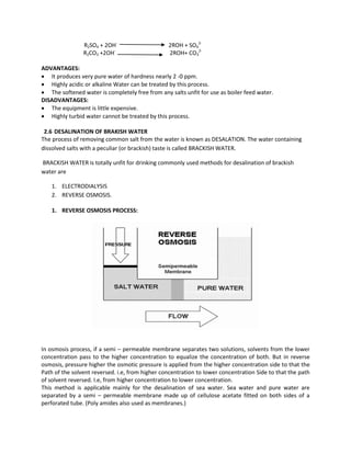 R2SO4 + 2OH-
2ROH + SO4
2-
R2CO3 +2OH-
2ROH+ CO3
2-
ADVANTAGES:
 It produces very pure water of hardness nearly 2 -0 ppm.
 Highly acidic or alkaline Water can be treated by this process.
 The softened water is completely free from any salts unfit for use as boiler feed water.
DISADVANTAGES:
 The equipment is little expensive.
 Highly turbid water cannot be treated by this process.
2.6 DESALINATION OF BRAKISH WATER
The process of removing common salt from the water is known as DESALATION. The water containing
dissolved salts with a peculiar (or brackish) taste is called BRACKISH WATER.
BRACKISH WATER is totally unfit for drinking commonly used methods for desalination of brackish
water are
1. ELECTRODIALYSIS
2. REVERSE OSMOSIS.
1. REVERSE OSMOSIS PROCESS:
In osmosis process, if a semi – permeable membrane separates two solutions, solvents from the lower
concentration pass to the higher concentration to equalize the concentration of both. But in reverse
osmosis, pressure higher the osmotic pressure is applied from the higher concentration side to that the
Path of the solvent reversed. i.e, from higher concentration to lower concentration Side to that the path
of solvent reversed. I.e, from higher concentration to lower concentration.
This method is applicable mainly for the desalination of sea water. Sea water and pure water are
separated by a semi – permeable membrane made up of cellulose acetate fitted on both sides of a
perforated tube. (Poly amides also used as membranes.)
 