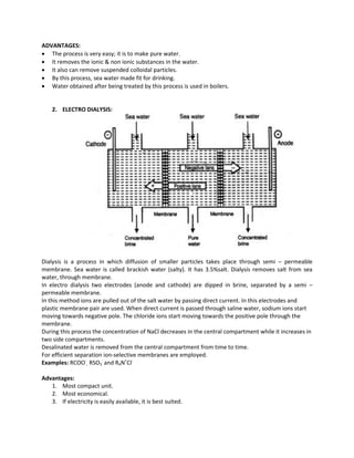 ADVANTAGES:
 The process is very easy; it is to make pure water.
 It removes the ionic & non ionic substances in the water.
 It also can remove suspended colloidal particles.
 By this process, sea water made fit for drinking.
 Water obtained after being treated by this process is used in boilers.
2. ELECTRO DIALYSIS:
Dialysis is a process in which diffusion of smaller particles takes place through semi – permeable
membrane. Sea water is called brackish water (salty). It has 3.5%salt. Dialysis removes salt from sea
water, through membrane.
In electro dialysis two electrodes (anode and cathode) are dipped in brine, separated by a semi –
permeable membrane.
In this method ions are pulled out of the salt water by passing direct current. In this electrodes and
plastic membrane pair are used. When direct current is passed through saline water, sodium ions start
moving towards negative pole. The chloride ions start moving towards the positive pole through the
membrane.
During this process the concentration of NaCl decreases in the central compartment while it increases in
two side compartments.
Desalinated water is removed from the central compartment from time to time.
For efficient separation ion-selective membranes are employed.
Examples: RCOO-
, RSO3
-
and R4N+
Cl-
Advantages:
1. Most compact unit.
2. Most economical.
3. If electricity is easily available, it is best suited.
 