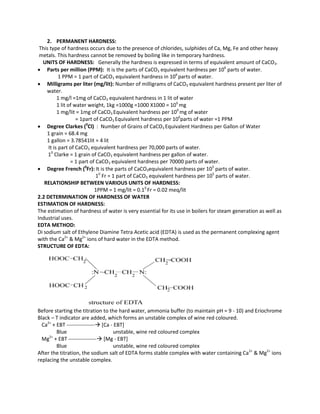2. PERMANENT HARDNESS:
This type of hardness occurs due to the presence of chlorides, sulphides of Ca, Mg, Fe and other heavy
metals. This hardness cannot be removed by boiling like in temporary hardness.
UNITS OF HARDNESS: Generally the hardness is expressed in terms of equivalent amount of CaCO3.
 Parts per million (PPM): It is the parts of CaCO3 equivalent hardness per 106
parts of water.
1 PPM = 1 part of CaCO3 equivalent hardness in 106
parts of water.
 Milligrams per liter (mg/lit): Number of milligrams of CaCO3 equivalent hardness present per liter of
water.
1 mg/l =1mg of CaCO3 equivalent hardness in 1 lit of water
1 lit of water weight, 1kg =1000g =1000 Χ1000 = 106
mg
1 mg/lit = 1mg of CaCO3 Equivalent hardness per 106
mg of water
= 1part of CaCO3 Equivalent hardness per 106
parts of water =1 PPM
 Degree Clarkes (0
Cl) : Number of Grains of CaCO3 Equivalent Hardness per Gallon of Water
1 grain = 68.4 mg
1 gallon = 3.78541lit ≈ 4 lit
It is part of CaCO3 equivalent hardness per 70,000 parts of water.
10
Clarke = 1 grain of CaCO3 equivalent hardness per gallon of water.
= 1 part of CaCO3 equivalent hardness per 70000 parts of water.
 Degree French (0
Fr): It is the parts of CaCO3equivalent hardness per 105
parts of water.
10
Fr = 1 part of CaCO3 equivalent hardness per 105
parts of water.
RELATIONSHIP BETWEEN VARIOUS UNITS OF HARDNESS:
1PPM = 1 mg/lit = 0.10
Fr = 0.02 meq/lit
2.2 DETERMINATION OF HARDNESS OF WATER
ESTIMATION OF HARDNESS:
The estimation of hardness of water is very essential for its use in boilers for steam generation as well as
Industrial uses.
EDTA METHOD:
Di sodium salt of Ethylene Diamine Tetra Acetic acid (EDTA) is used as the permanent complexing agent
with the Ca2+
& Mg2+
ions of hard water in the EDTA method.
STRUCTURE OF EDTA:
Before starting the titration to the hard water, ammonia buffer (to maintain pH = 9 - 10) and Eriochrome
Black – T indicator are added, which forms an unstable complex of wine red coloured.
Ca2+
+ EBT ---------------- [Ca - EBT]
Blue unstable, wine red coloured complex
Mg2+
+ EBT ---------------- [Mg - EBT]
Blue unstable, wine red coloured complex
After the titration, the sodium salt of EDTA forms stable complex with water containing Ca2+
& Mg2+
ions
replacing the unstable complex.
 