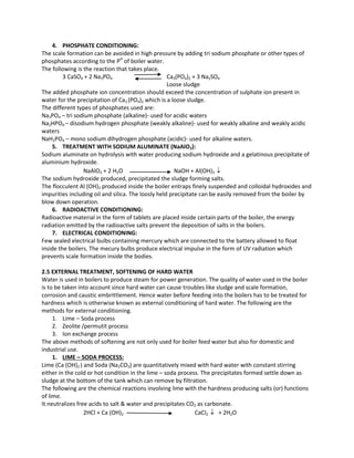 4. PHOSPHATE CONDITIONING:
The scale formation can be avoided in high pressure by adding tri sodium phosphate or other types of
phosphates according to the PH
of boiler water.
The following is the reaction that takes place.
3 CaSO4 + 2 Na3PO4 Ca3(PO4)2 + 3 Na2SO4
Loose sludge
The added phosphate ion concentration should exceed the concentration of sulphate ion present in
water for the precipitation of Ca3 (PO4)2 which is a loose sludge.
The different types of phosphates used are:
Na3PO4 – tri sodium phosphate (alkaline)- used for acidic waters
Na2HPO4 – disodium hydrogen phosphate (weakly alkaline)- used for weakly alkaline and weakly acidic
waters
NaH2PO4 – mono sodium dihydrogen phosphate (acidic)- used for alkaline waters.
5. TREATMENT WITH SODIUM ALUMINATE (NaAlO2):
Sodium aluminate on hydrolysis with water producing sodium hydroxide and a gelatinous precipitate of
aluminium hydroxide.
NaAlO2 + 2 H2O NaOH + Al(OH)3 
The sodium hydroxide produced, precipitated the sludge forming salts.
The flocculent Al (OH)3 produced inside the boiler entraps finely suspended and colloidal hydroxides and
impurities including oil and silica. The loosly held precipitate can be easily removed from the boiler by
blow down operation.
6. RADIOACTIVE CONDITIONING:
Radioactive material in the form of tablets are placed inside certain parts of the boiler, the energy
radiation emitted by the radioactive salts prevent the deposition of salts in the boilers.
7. ELECTRICAL CONDITIONING:
Few sealed electrical bulbs containing mercury which are connected to the battery allowed to float
inside the boilers. The mecury bulbs produce electrical impulse in the form of UV radiation which
prevents scale formation inside the bodies.
2.5 EXTERNAL TREATMENT, SOFTENING OF HARD WATER
Water is used in boilers to produce steam for power generation. The quality of water used in the boiler
is to be taken into account since hard water can cause troubles like sludge and scale formation,
corrosion and caustic embrittlement. Hence water before feeding into the boilers has to be treated for
hardness which is otherwise known as external conditioning of hard water. The following are the
methods for external conditioning.
1. Lime – Soda process
2. Zeolite /permutit process
3. Ion exchange process
The above methods of softening are not only used for boiler feed water but also for domestic and
industrial use.
1. LIME – SODA PROCESS:
Lime (Ca (OH)2 ) and Soda (Na2CO3) are quantitatively mixed with hard water with constant stirring
either in the cold or hot condition in the lime – soda process. The precipitates formed settle down as
sludge at the bottom of the tank which can remove by filtration.
The following are the chemical reactions involving lime with the hardness producing salts (or) functions
of lime.
It neutralizes free acids to salt & water and precipitates CO2 as carbonate.
2HCl + Ca (OH)2 CaCl2  + 2H2O
 