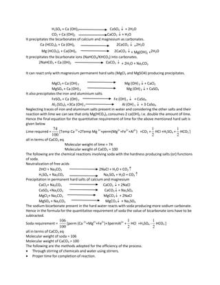 H2SO4 + Ca (OH)2 CaSO4  + 2H2O
CO2 + Ca (OH)2 CaCO3  + H2O
It precipitates the bicarbonates of calcium and magnesium as carbonates.
Ca (HCO3)2 + Ca (OH)2 2CaCO3  +2H2O
Mg (HCO3)2 + Ca(OH)2 2CaCO3  + Mg(OH)2 +2H2O
It precipitates the bicarbonate ions (NaHCO3/KHCO3) into carbonates.
2NaHCO3 + Ca (OH)2 CaCO3  + 2H2O + Na2CO3
It can react only with magnesium permanent hard salts (MgCl2 and MgSO4) producing precipitates.
MgCl2 + Ca (OH)2 Mg (OH)2  + CaCl2
MgSO4 + Ca (OH)2 Mg (OH)2  + CaSO4
It also precipitates the iron and aluminium salts
FeSO4 + Ca (OH)2 Fe (OH)2  + CaSo4
Al2 (SO4)3 +3Ca (OH)2 Al (OH)3  + 3 CaSo4
Neglecting traces of iron and aluminum salts present in water and considering the other salts and their
reaction with lime we can see that only Mg(HCO3)3 consumes 2 ca(OH)2 i.e. double the amount of lime.
Hence the final equation for the quantitative requirement of lime for the above mentioned hard salt is
given below
Lime required =
74
100
[Temp Ca 2+
+2Temp Mg 2+
+perm(Mg2+
+Fe2+
+Al3+
) +CO2 +
1
2
HCl +H2SO4 +
1
2
HCO3
-
]
all in terms of CaCO3 eq
Molecular weight of lime = 74
Molecular weight of CaCO3 = 100
The following are the chemical reactions involving soda with the hardness producing salts (or) functions
of soda.
Neutralization of free acids
2HCl + Na2CO3 2NaCl + H2O + CO2 
H2SO4 + Na2CO3 Na2SO4 + H2O + CO2 
Precipitation in permanent hard salts of calcium and magnesium
CaCl2+ Na2CO3 CaCO3  + 2NaCl
CaSO4 +Na2CO3 CaCO3  + Na2SO4
MgCl2+ Na2CO3 MgCO3  + 2NaCl
MgSO4 + Na2CO3 MgCO3  + Na2SO4
The sodium bicarbonate present in the hard water reacts with soda producing more sodium carbonate.
Hence in the formula for the quantitative requirement of soda the value of bicarbonate ions have to be
subtracted.
Soda requirement =
106
100
[perm (Ca 2+
+Mg2+
+Fe2+
)+3permAl3+
+
1
2
HCl +H2SO4 -
1
2
HCO3
-
]
all in terms of CaCO3 eq
Molecular weight of soda = 106
Molecular weight of CaCO3 = 100
The following are the methods adopted for the efficiency of the process.
 Through stirring of chemicals and water using stirrers.
 Proper time for completion of reaction.
 