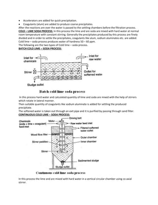  Accelerators are added for quick precipitation.
 Coagulants (alum) are added to produce coarse precipitates.
After the reactions are over the water is passed to the settling chambers before the filtration process.
COLD – LIME SODA PROCESS: In this process the lime and are soda are mixed with hard water at normal
room temperature with constant stirring. Generally the precipitates produced by this process are finely
divided and in order to settle the precipitates, coagulants like alum, sodium aluminates etc. are added.
Cold lime – soda process produces water of hardness 50 – 60 ppm.
The following are the two types of Cold lime – soda process.
BATCH COLD LIME – SODA PROCESS:
In this process hard water and calculated quantity of lime and soda are mixed with the help of stirrers
which rotate in lateral manner.
Then suitable quantity of coagulants like sodium aluminate is added for settling the produced
precipitate.
The softened water is taken out through an exit pipe and it is purified by passing through sand filter.
CONTINUOUS COLD LIME – SODA PROCESS:
In this process the lime and are mixed with hard water in a vertical circular chamber using co-axial
stirrer.
 
