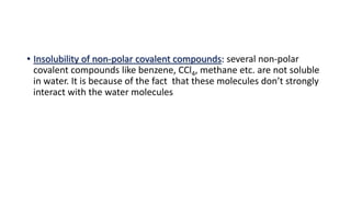 • Insolubility of non-polar covalent compounds: several non-polar
covalent compounds like benzene, CCl4, methane etc. are not soluble
in water. It is because of the fact that these molecules don’t strongly
interact with the water molecules
 