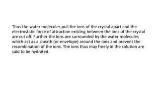 Thus the water molecules pull the ions of the crystal apart and the
electrostatic force of attraction existing between the ions of the crystal
are cut off. Further the ions are surrounded by the water molecules
which act as a sheath (or envelope) around the ions and prevent the
recombination of the ions. The ions thus may freely in the solution are
said to be hydrated.
 