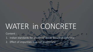 WATER in CONCRETE
Content :
1. Indian standards for quality of water for use in concrete
2. Effect of impurities in water in concrete
 