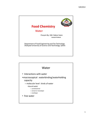 9/8/2012
1
Food Chemistry 
Water
Present By: GM. Rabiul Islam
Assistant Professor
Department of Food Engineering and Tea Technology
Shahjalal University of Science and Technology, Sylhet
Water
• Interactions with water
•macroscopical : waterbinding/waterholding
capacity
– molecular level : kinds of water
>bound water
– constitutional
– vicinal or monolayer
– multilayer
• free water
(Vimrul)
16
 