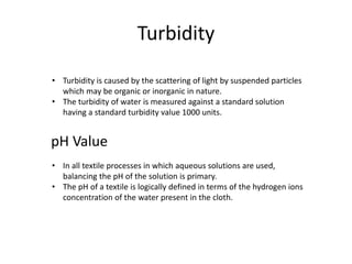 Turbidity
• Turbidity is caused by the scattering of light by suspended particles
which may be organic or inorganic in nature.
• The turbidity of water is measured against a standard solution
having a standard turbidity value 1000 units.
pH Value
• In all textile processes in which aqueous solutions are used,
balancing the pH of the solution is primary.
• The pH of a textile is logically defined in terms of the hydrogen ions
concentration of the water present in the cloth.
 