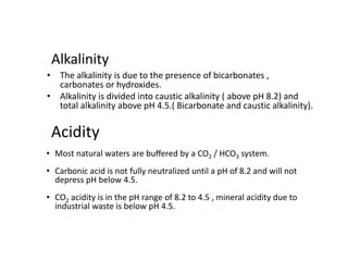 Acidity
• The alkalinity is due to the presence of bicarbonates ,
carbonates or hydroxides.
• Alkalinity is divided into caustic alkalinity ( above pH 8.2) and
total alkalinity above pH 4.5.( Bicarbonate and caustic alkalinity).
Alkalinity
• Most natural waters are buffered by a CO2 / HCO3 system.
• Carbonic acid is not fully neutralized until a pH of 8.2 and will not
depress pH below 4.5.
• CO2 acidity is in the pH range of 8.2 to 4.5 , mineral acidity due to
industrial waste is below pH 4.5.
 