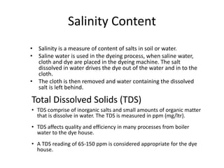 Salinity Content
• Salinity is a measure of content of salts in soil or water.
• Saline water is used in the dyeing process, when saline water,
cloth and dye are placed in the dyeing machine. The salt
dissolved in water drives the dye out of the water and in to the
cloth.
• The cloth is then removed and water containing the dissolved
salt is left behind.
Total Dissolved Solids (TDS)
• TDS comprise of inorganic salts and small amounts of organic matter
that is dissolve in water. The TDS is measured in ppm (mg/ltr).
• TDS affects quality and efficiency in many processes from boiler
water to the dye house.
• A TDS reading of 65-150 ppm is considered appropriate for the dye
house.
 