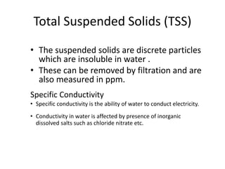 Total Suspended Solids (TSS)
• The suspended solids are discrete particles
which are insoluble in water .
• These can be removed by filtration and are
also measured in ppm.
Specific Conductivity
• Specific conductivity is the ability of water to conduct electricity.
• Conductivity in water is affected by presence of inorganic
dissolved salts such as chloride nitrate etc.
 