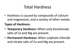 Total Hardness
• Hardness is caused by compounds of calcium
and magnesium, and a variety of other metals.
Types of Hardness:
• Temporary Hardness: When only bicarbonate
salts of Ca and Mg are present.
• Permanent Hardness: When sulphate chloride
and nitrate salts of Ca and Mg are present.
 