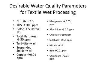 Desirable Water Quality Parameters
for Textile Wet Processing
• pH →6.5-7.5
• TDS → 300 ppm
• Color → 5 Hazen
No.
• Total Hardness
→ 30 ppm
• Turbidity → nil
• Suspended
Solids → nil
• Copper →0.01
ppm
• Manganese → 0.05
ppm
• Aluminium → 0.2 ppm
• Chloride →150 ppm
• Sulphate →150 ppm
• Nitrate → nil
• Iron →0.01 ppm
• Chromium →0.01
ppm
 