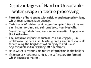 Disadvantages of Hard or Unsuitable
water usage in textile processing
• Formation of hard soaps with calcium and magnesium ions,
which results into shade change.
• Carbonates of calcium and magnesium precipitate iron and
aluminum mordant and substantive cotton dyestuffs.
• Some dyes got duller and even scum formation happens in
the hard water.
• The metal ion impurities such as iron and copper , is a
problem in the peroxide bleaching baths, iron is responsible
for reducing the brightness of many dyes and is also
objectionable in the washing off operations.
• Hard water is responsible for scale formation in the boilers.
• If temporary hardness is high, the soft scales are formed
which causes corrosion.
 