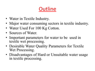 Outline
• Water in Textile Industry.
• Major water consuming sectors in textile industry.
• Water Used For 100 Kg Cotton.
• Sources of Water.
• Important parameters for water to be used in
textile wet processing.
• Desirable Water Quality Parameters for Textile
Wet Processing.
• Disadvantages of Hard or Unsuitable water usage
in textile processing.
 
